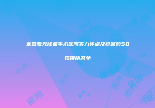 全国激光除疤手术医院实力评点及排名前50强医院名单