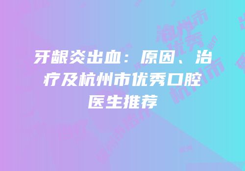 牙龈炎出血：原因、治疗及杭州市优秀口腔医生推荐