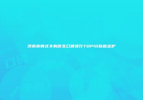 济南市韩式丰胸医生口碑排行TOP10新版出炉