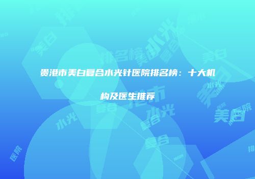 贵港市美白复合水光针医院排名榜：十大机构及医生推荐