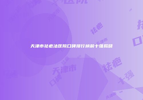 天津市祛疤法医院口碑排行榜前十强揭晓