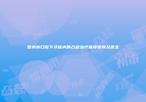 常州市口腔下牙床内侧凸起治疗推荐医院及医生