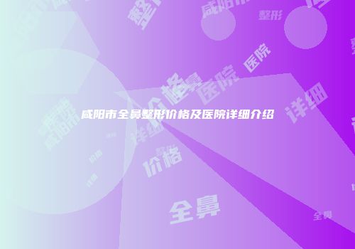 咸阳市全鼻整形价格及医院详细介绍