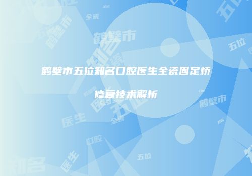 鹤壁市五位知名口腔医生全瓷固定桥修复技术解析