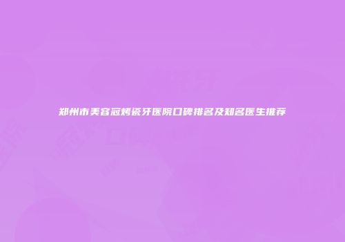 郑州市美容冠烤瓷牙医院口碑排名及知名医生推荐