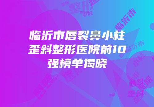 临沂市唇裂鼻小柱歪斜整形医院前10强榜单揭晓