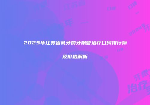 2025年江苏省乳牙前牙根管治疗口碑排行榜及价格解析