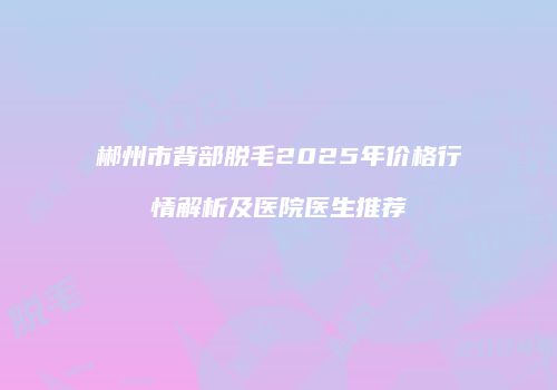 郴州市背部脱毛2025年价格行情解析及医院医生推荐