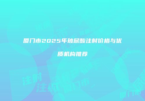 厦门市2025年玻尿酸注射价格与优质机构推荐