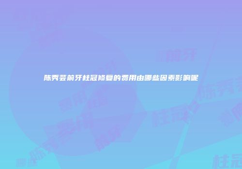 陈秀芸前牙柱冠修复的费用由哪些因素影响呢