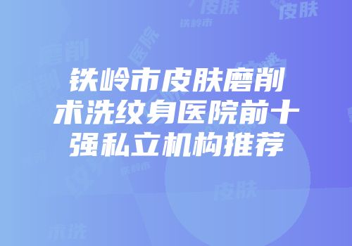 铁岭市皮肤磨削术洗纹身医院前十强私立机构推荐