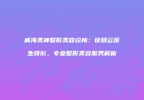 威海美神整形美容诊所：徐晓云医生领衔，专业整形美容服务解析