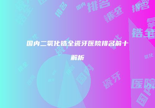 国内二氧化锆全瓷牙医院排名前十解析
