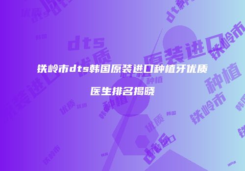 铁岭市dts韩国原装进口种植牙优质医生排名揭晓