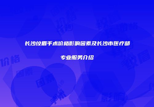 长沙纹眉手术价格影响因素及长沙市医疗部专业服务介绍