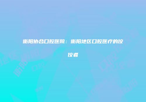 衡阳协合口腔医院：衡阳地区口腔医疗的佼佼者