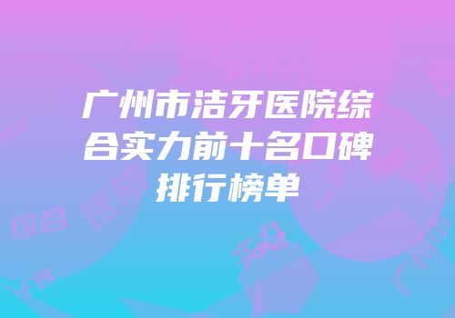 广州市洁牙医院综合实力前十名口碑排行榜单