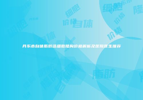 丹东市自体脂肪活细胞隆胸价格解析及医院医生推荐