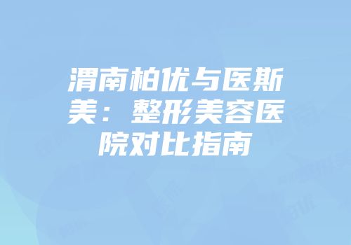 渭南柏优与医斯美：整形美容医院对比指南