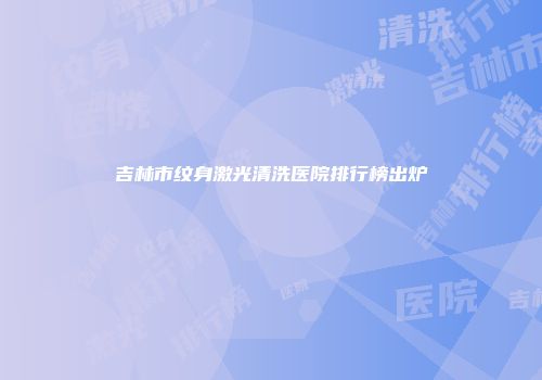 吉林市纹身激光清洗医院排行榜出炉