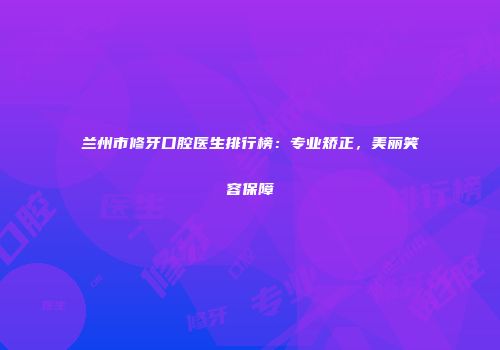 兰州市修牙口腔医生排行榜：专业矫正，美丽笑容保障