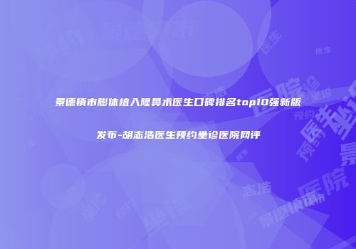 景德镇市膨体植入隆鼻术医生口碑排名top10强新版发布-胡志浩医生预约坐诊医院网评
