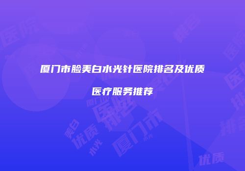 厦门市脸美白水光针医院排名及优质医疗服务推荐