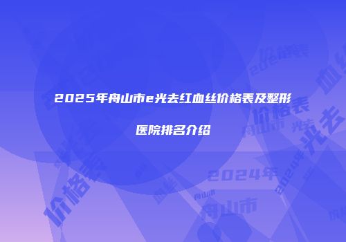 2025年舟山市e光去红血丝价格表及整形医院排名介绍