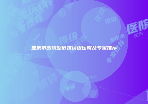 重庆市眼袋整形术顶级医院及专家推荐