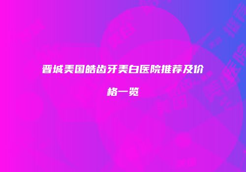 晋城美国皓齿牙美白医院推荐及价格一览