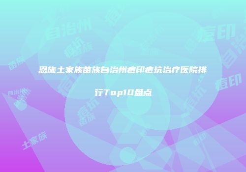 恩施土家族苗族自治州痘印痘坑治疗医院排行Top10盘点
