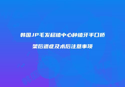 韩国JP毛发移植中心种植牙半口桥架后遗症及术后注意事项