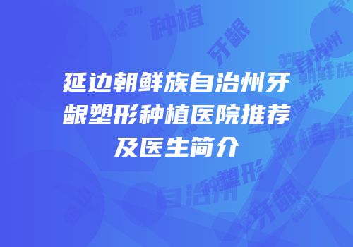 延边朝鲜族自治州牙龈塑形种植医院推荐及医生简介