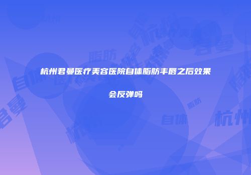 杭州君曼医疗美容医院自体脂肪丰唇之后效果会反弹吗