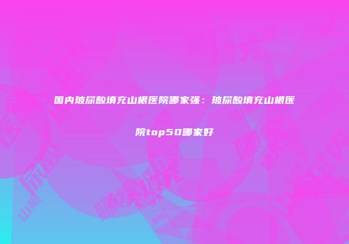 国内玻尿酸填充山根医院哪家强：玻尿酸填充山根医院top50哪家好