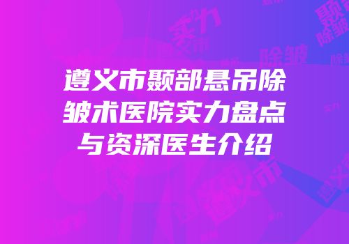 遵义市颞部悬吊除皱术医院实力盘点与资深医生介绍