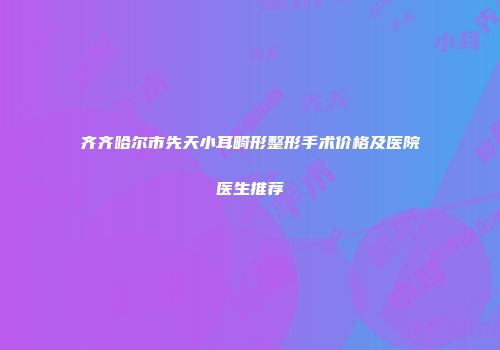 齐齐哈尔市先天小耳畸形整形手术价格及医院医生推荐