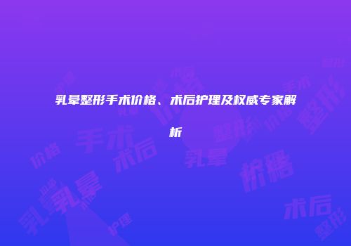 乳晕整形手术价格、术后护理及权威专家解析