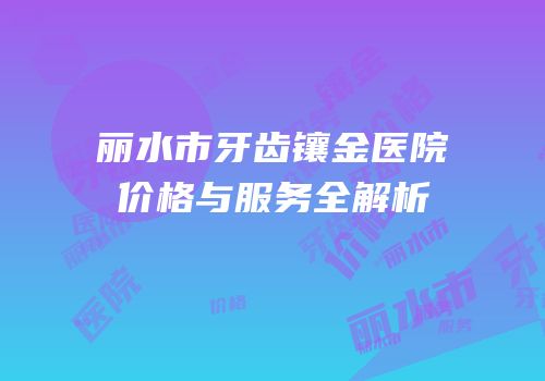 丽水市牙齿镶金医院价格与服务全解析