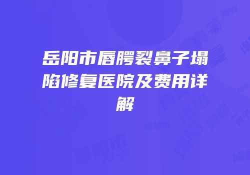 岳阳市唇腭裂鼻子塌陷修复医院及费用详解