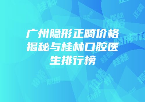 广州隐形正畸价格揭秘与桂林口腔医生排行榜