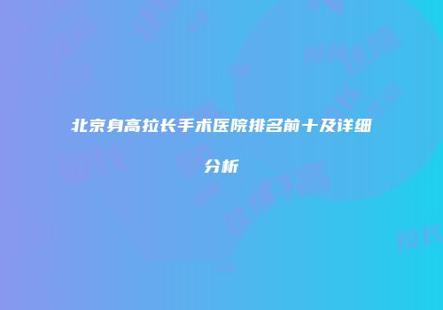 北京身高拉长手术医院排名前十及详细分析