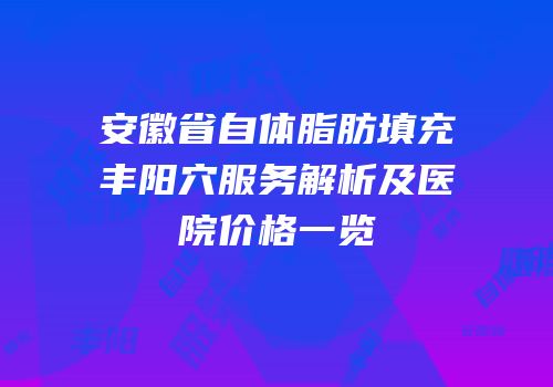 安徽省自体脂肪填充丰阳穴服务解析及医院价格一览