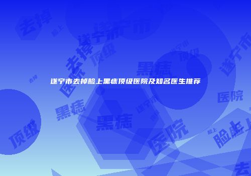 遂宁市去掉脸上黑痣顶级医院及知名医生推荐