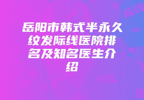 岳阳市韩式半永久纹发际线医院排名及知名医生介绍