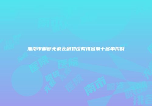 淮南市眼部无痕去眼袋医院排名前十名单揭晓