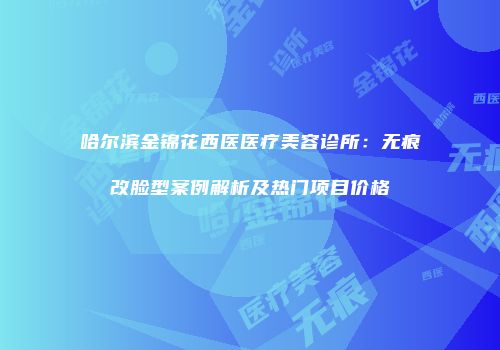 哈尔滨金锦花西医医疗美容诊所：无痕改脸型案例解析及热门项目价格