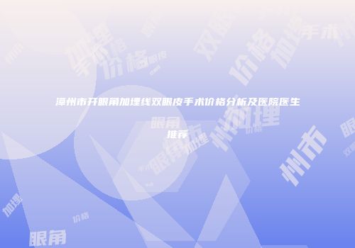 漳州市开眼角加埋线双眼皮手术价格分析及医院医生推荐
