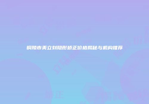 铜陵市美立刻隐形矫正价格揭秘与机构推荐