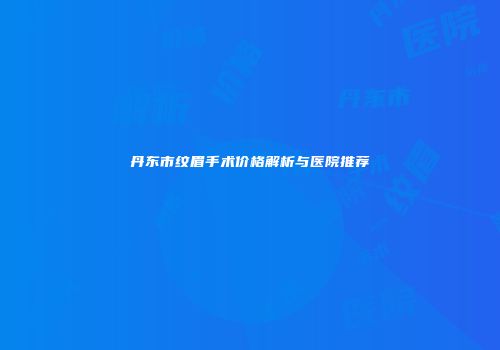 丹东市纹眉手术价格解析与医院推荐
